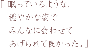 眠っているような、穏やかな姿でみんなに会わせてあげられて良かった。